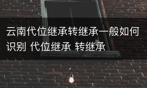 云南代位继承转继承一般如何识别 代位继承 转继承