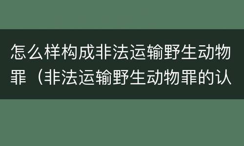 怎么样构成非法运输野生动物罪（非法运输野生动物罪的认定）