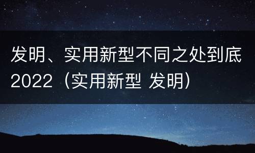 发明、实用新型不同之处到底2022（实用新型 发明）