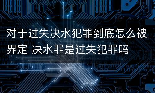对于过失决水犯罪到底怎么被界定 决水罪是过失犯罪吗