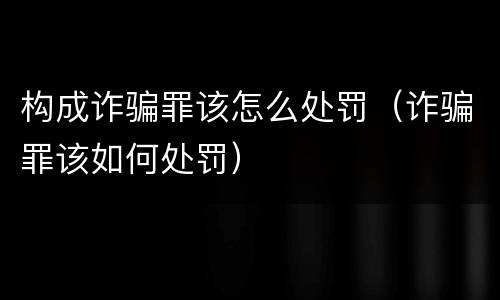 构成诈骗罪该怎么处罚（诈骗罪该如何处罚）
