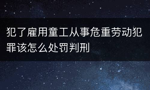 犯了雇用童工从事危重劳动犯罪该怎么处罚判刑