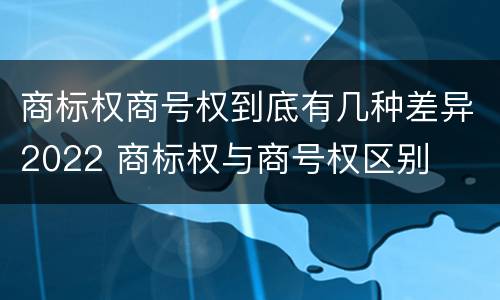 商标权商号权到底有几种差异2022 商标权与商号权区别