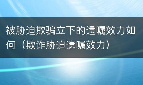 被胁迫欺骗立下的遗嘱效力如何（欺诈胁迫遗嘱效力）