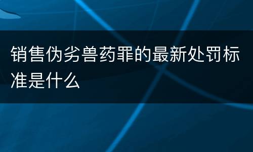 销售伪劣兽药罪的最新处罚标准是什么