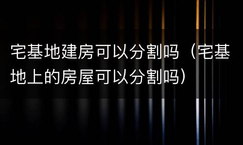 宅基地建房可以分割吗（宅基地上的房屋可以分割吗）