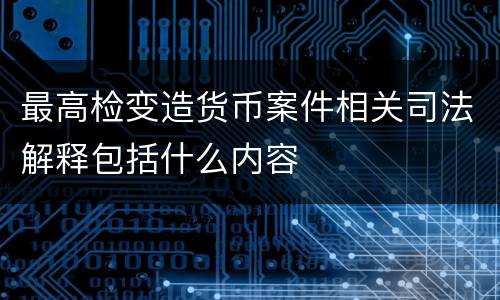 最高检变造货币案件相关司法解释包括什么内容