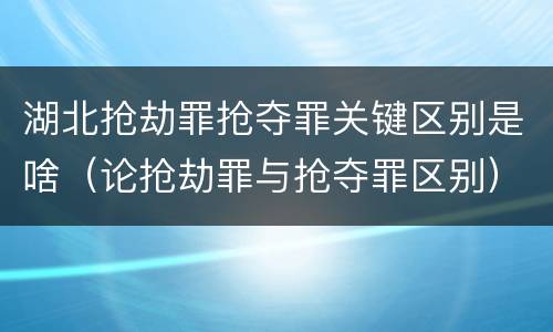 湖北抢劫罪抢夺罪关键区别是啥（论抢劫罪与抢夺罪区别）
