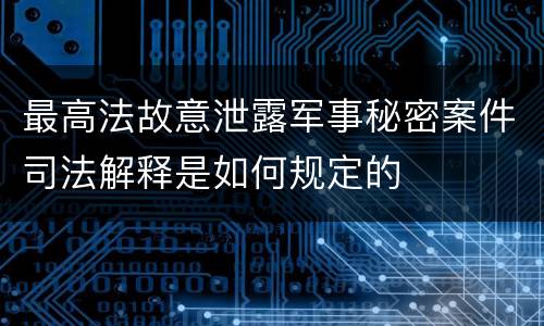 最高法故意泄露军事秘密案件司法解释是如何规定的