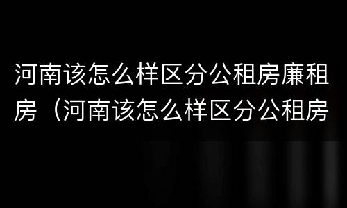 河南该怎么样区分公租房廉租房（河南该怎么样区分公租房廉租房和住宅）