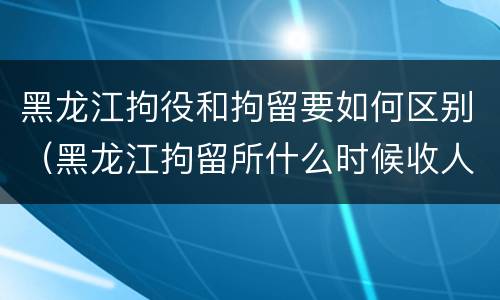 黑龙江拘役和拘留要如何区别（黑龙江拘留所什么时候收人）