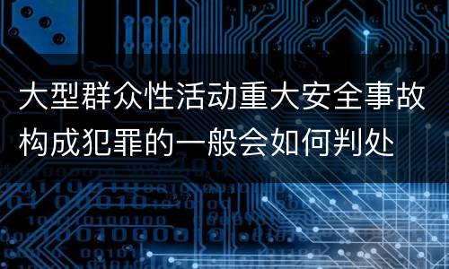 大型群众性活动重大安全事故构成犯罪的一般会如何判处
