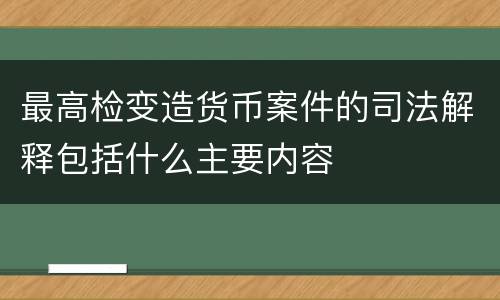 最高检变造货币案件的司法解释包括什么主要内容