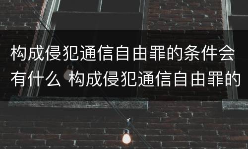 构成侵犯通信自由罪的条件会有什么 构成侵犯通信自由罪的条件会有什么影响