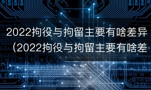 2022拘役与拘留主要有啥差异（2022拘役与拘留主要有啥差异呢）
