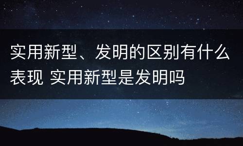 实用新型、发明的区别有什么表现 实用新型是发明吗