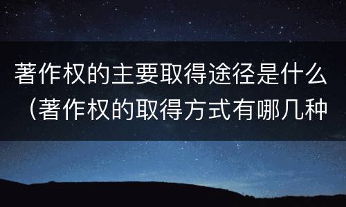 著作权的主要取得途径是什么（著作权的取得方式有哪几种）
