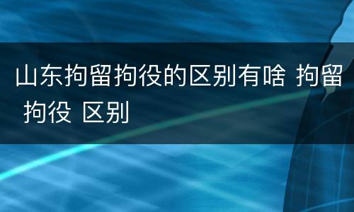 山东拘留拘役的区别有啥 拘留 拘役 区别