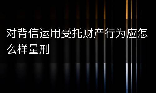 对背信运用受托财产行为应怎么样量刑