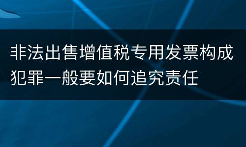 非法出售增值税专用发票构成犯罪一般要如何追究责任