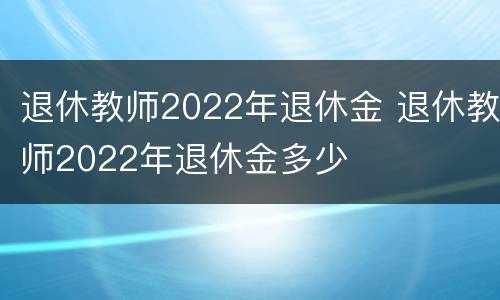 退休教师2022年退休金 退休教师2022年退休金多少