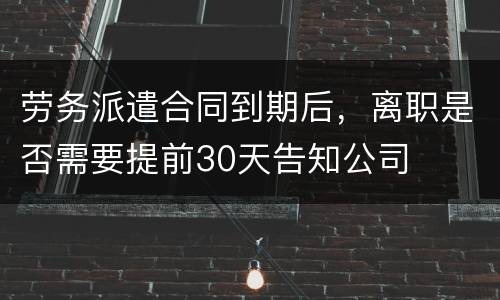 劳务派遣合同到期后，离职是否需要提前30天告知公司