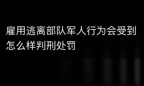 雇用逃离部队军人行为会受到怎么样判刑处罚