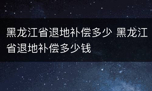 黑龙江省退地补偿多少 黑龙江省退地补偿多少钱