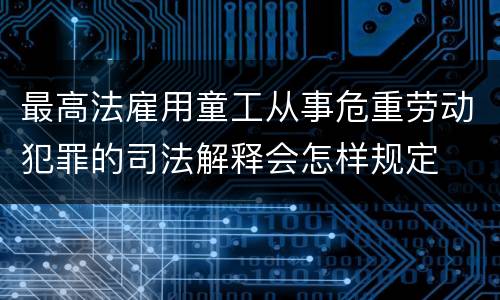 最高法雇用童工从事危重劳动犯罪的司法解释会怎样规定