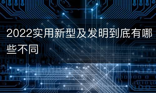 2022实用新型及发明到底有哪些不同