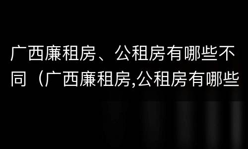 广西廉租房、公租房有哪些不同（广西廉租房,公租房有哪些不同呢）