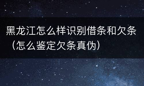 黑龙江怎么样识别借条和欠条（怎么鉴定欠条真伪）