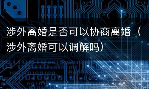 涉外离婚是否可以协商离婚（涉外离婚可以调解吗）
