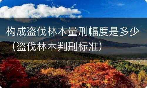 构成盗伐林木量刑幅度是多少（盗伐林木判刑标准）