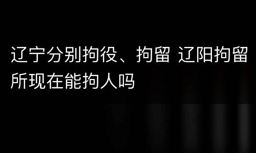 辽宁分别拘役、拘留 辽阳拘留所现在能拘人吗