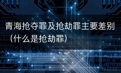 青海抢夺罪及抢劫罪主要差别（什么是抢劫罪）