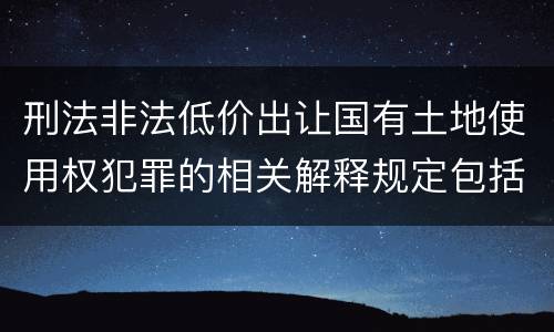 刑法非法低价出让国有土地使用权犯罪的相关解释规定包括什么