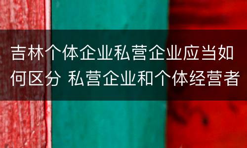 吉林个体企业私营企业应当如何区分 私营企业和个体经营者的区别