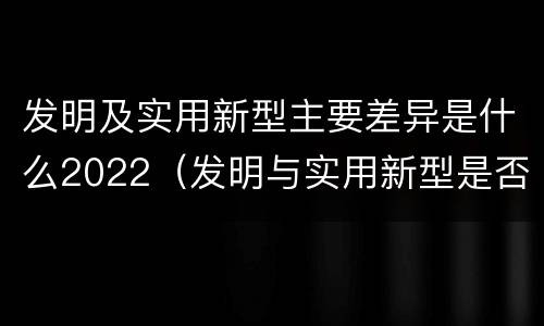 发明及实用新型主要差异是什么2022（发明与实用新型是否具有实用性）