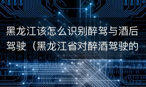 黑龙江该怎么识别醉驾与酒后驾驶（黑龙江省对醉酒驾驶的规定）