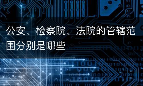 公安、检察院、法院的管辖范围分别是哪些