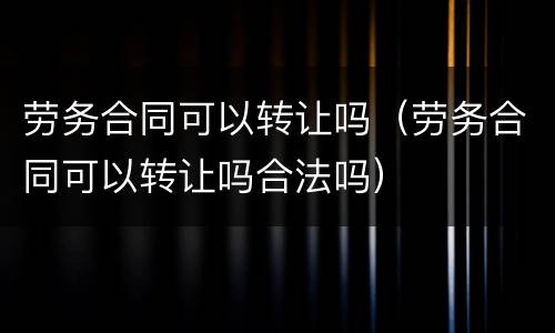 劳务合同可以转让吗（劳务合同可以转让吗合法吗）