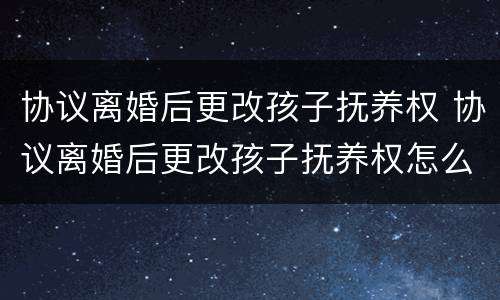 协议离婚后更改孩子抚养权 协议离婚后更改孩子抚养权怎么写
