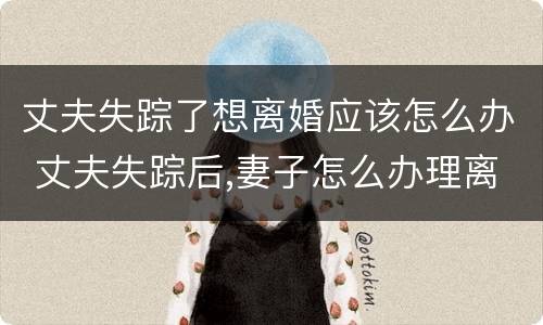 丈夫失踪了想离婚应该怎么办 丈夫失踪后,妻子怎么办理离婚