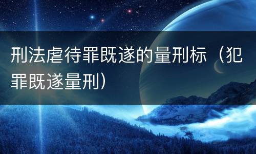刑法虐待罪既遂的量刑标（犯罪既遂量刑）