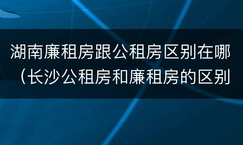 湖南廉租房跟公租房区别在哪（长沙公租房和廉租房的区别）