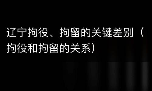 辽宁拘役、拘留的关键差别（拘役和拘留的关系）