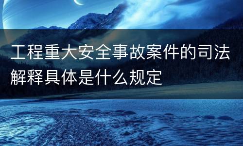 工程重大安全事故案件的司法解释具体是什么规定