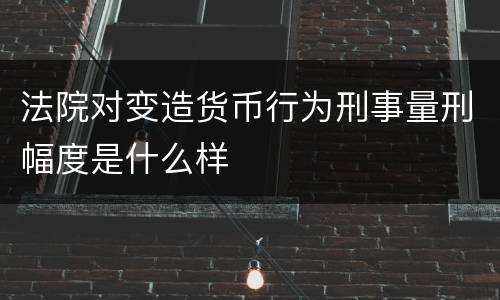 法院对变造货币行为刑事量刑幅度是什么样