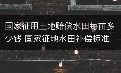 国家征用土地赔偿水田每亩多少钱 国家征地水田补偿标准